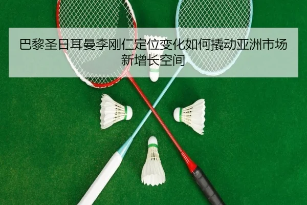巴黎圣日耳曼李刚仁定位变化如何撬动亚洲市场新增长空间