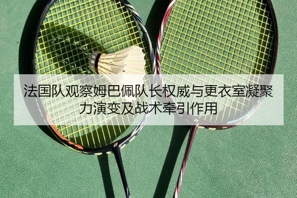 法国队观察姆巴佩队长权威与更衣室凝聚力演变及战术牵引作用