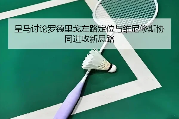 皇马讨论罗德里戈左路定位与维尼修斯协同进攻新思路