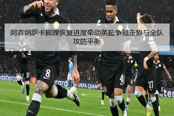 阿森纳萨卡脚踝恢复进度牵动英超争冠走势与全队攻防平衡