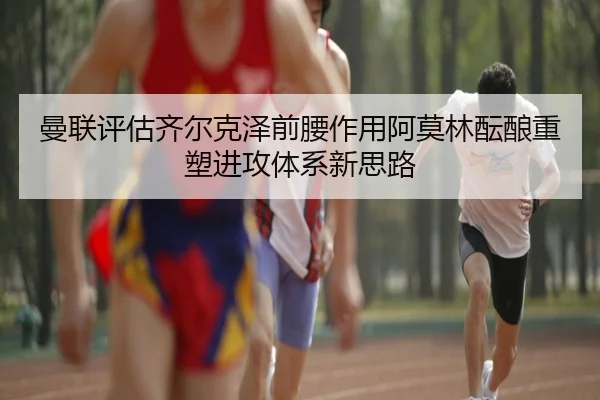 曼联评估齐尔克泽前腰作用阿莫林酝酿重塑进攻体系新思路