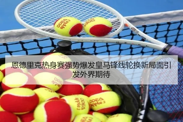 恩德里克热身赛强势爆发皇马锋线轮换新局面引发外界期待
